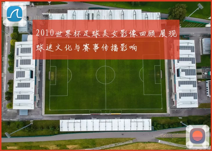 2010世界杯足球美女影像回顾 展现球迷文化与赛事传播影响