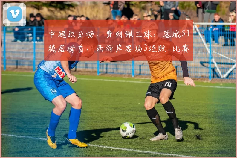中超积分榜，费利佩三球，蓉城51稳居榜首，西海岸客场3连败_比赛_成都_本赛季