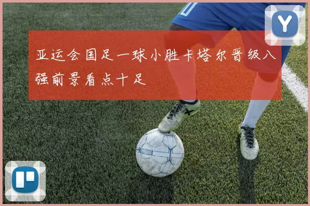 亚运会国足一球小胜卡塔尔晋级八强前景看点十足