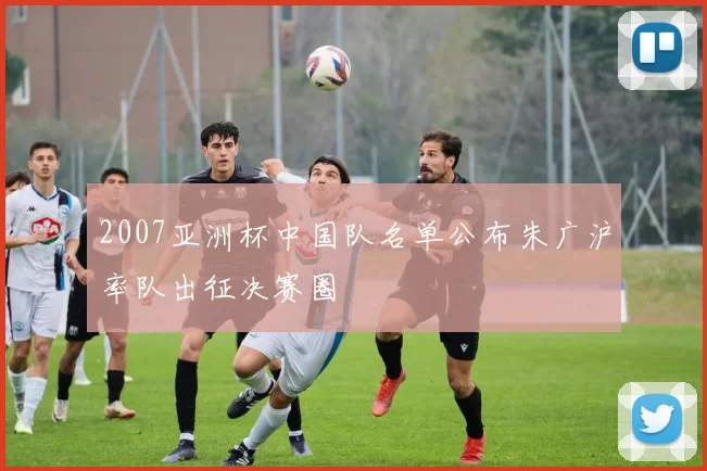 2007亚洲杯中国队名单公布朱广沪率队出征决赛圈