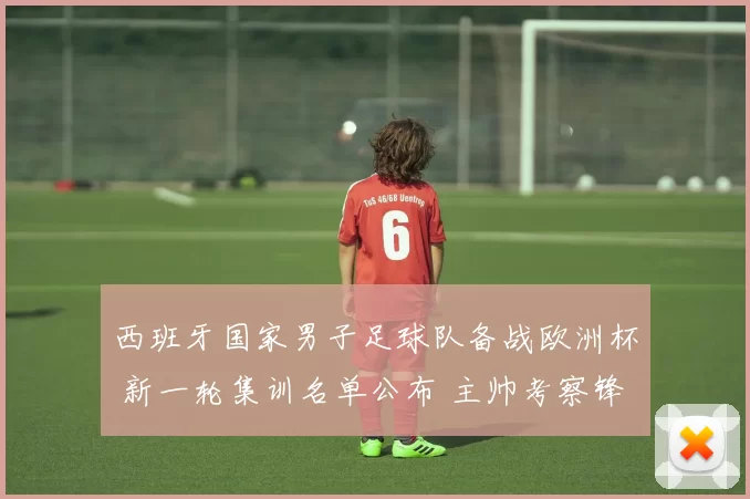 西班牙国家男子足球队备战欧洲杯 新一轮集训名单公布 主帅考察锋线阵容调整