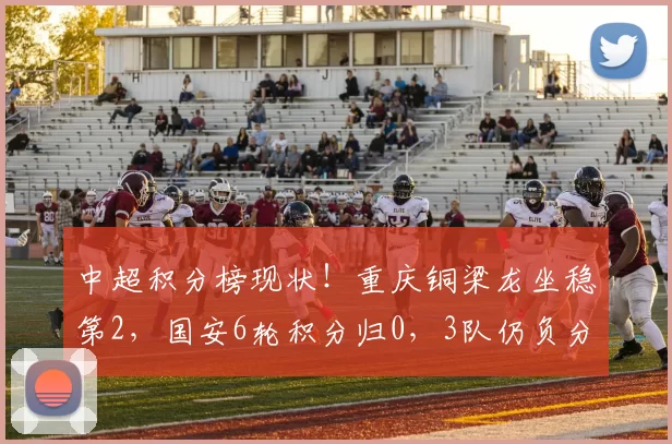 中超积分榜现状！重庆铜梁龙坐稳第2，国安6轮积分归0，3队仍负分