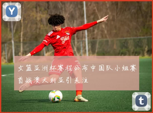 女篮亚洲杯赛程公布中国队小组赛首战澳大利亚引关注