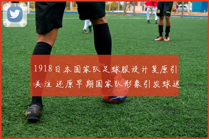 1918日本国家队足球服设计复原引关注 还原早期国家队形象引发球迷关注