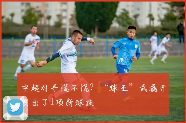 中超对手慌不慌？“球王”武磊开发出了1项新球技