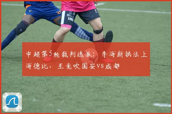 中超第5轮裁判选派：李海新执法上海德比，王竞吹国安vs成都