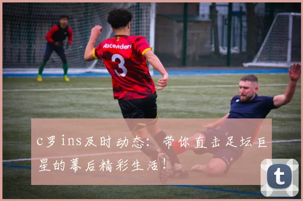 c罗ins及时动态：带你直击足坛巨星的幕后精彩生活！