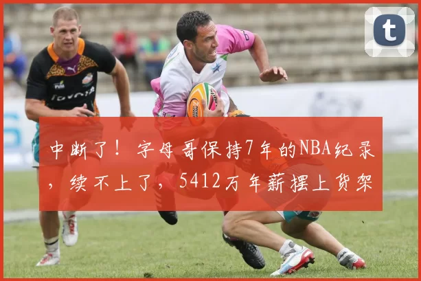 中断了！字母哥保持7年的NBA纪录，续不上了，5412万年薪摆上货架