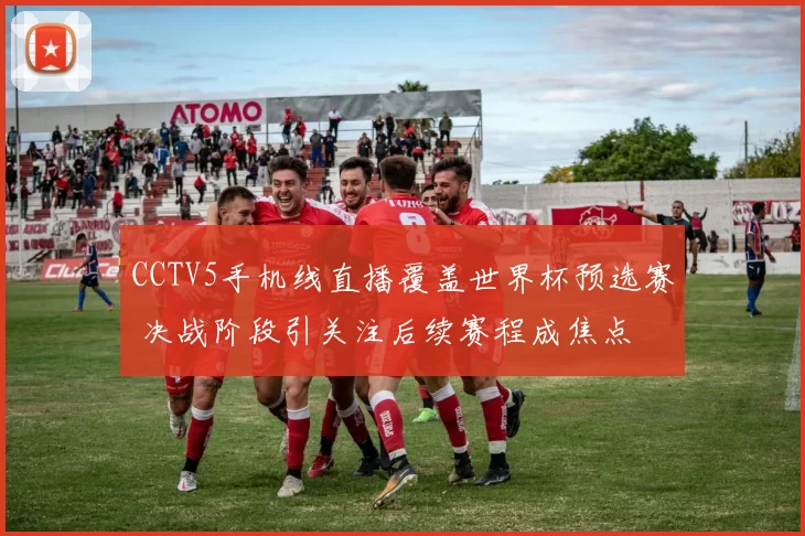 CCTV5手机线直播覆盖世界杯预选赛 决战阶段引关注后续赛程成焦点