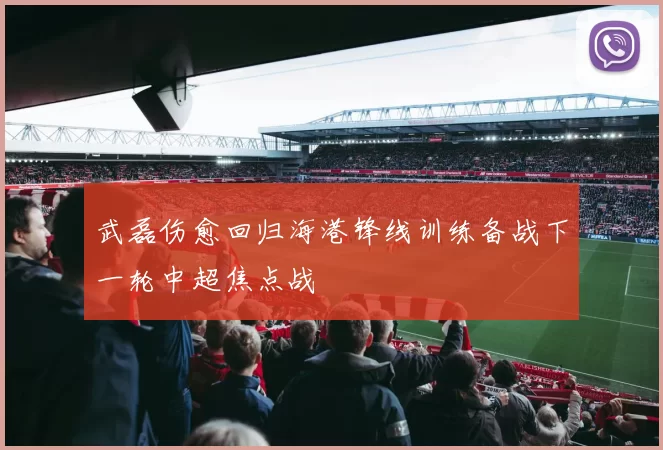 武磊伤愈回归海港锋线训练备战下一轮中超焦点战
